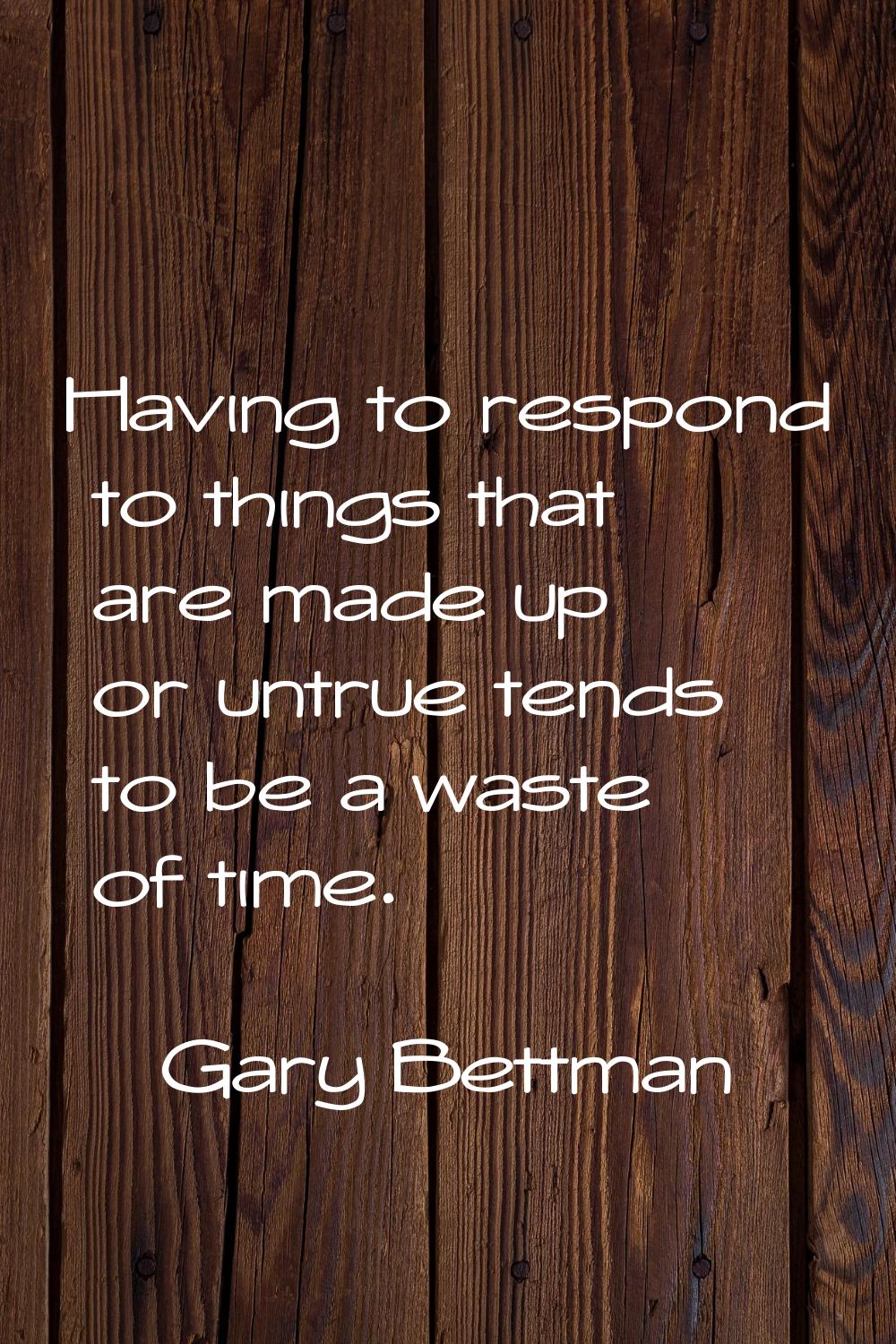 Having to respond to things that are made up or untrue tends to be a waste of time.