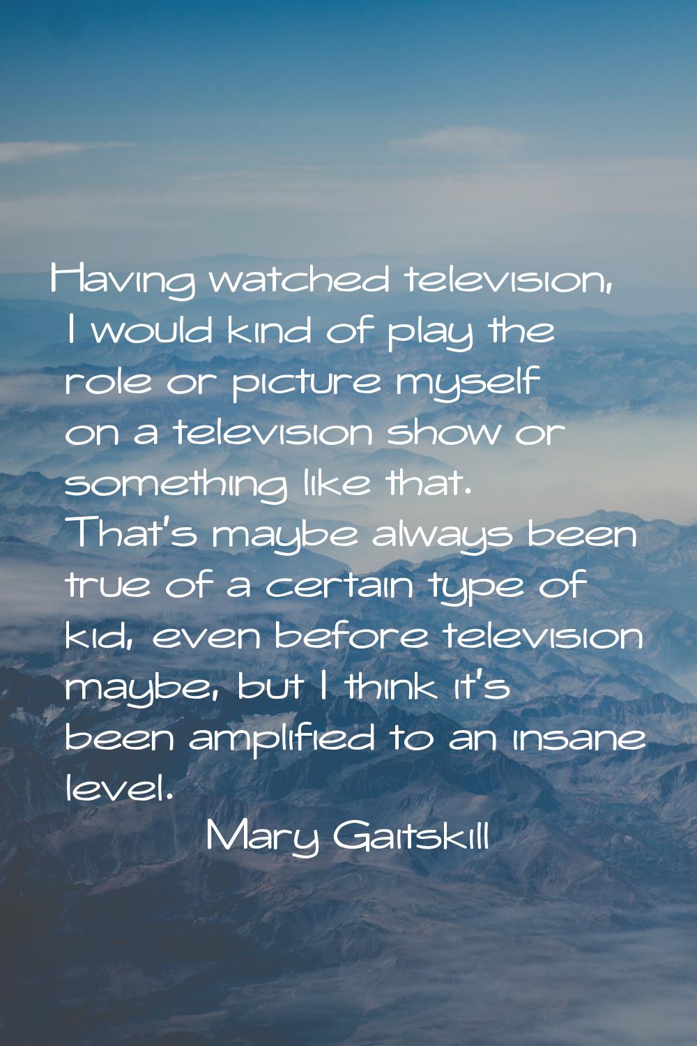 Having watched television, I would kind of play the role or picture myself on a television show or 