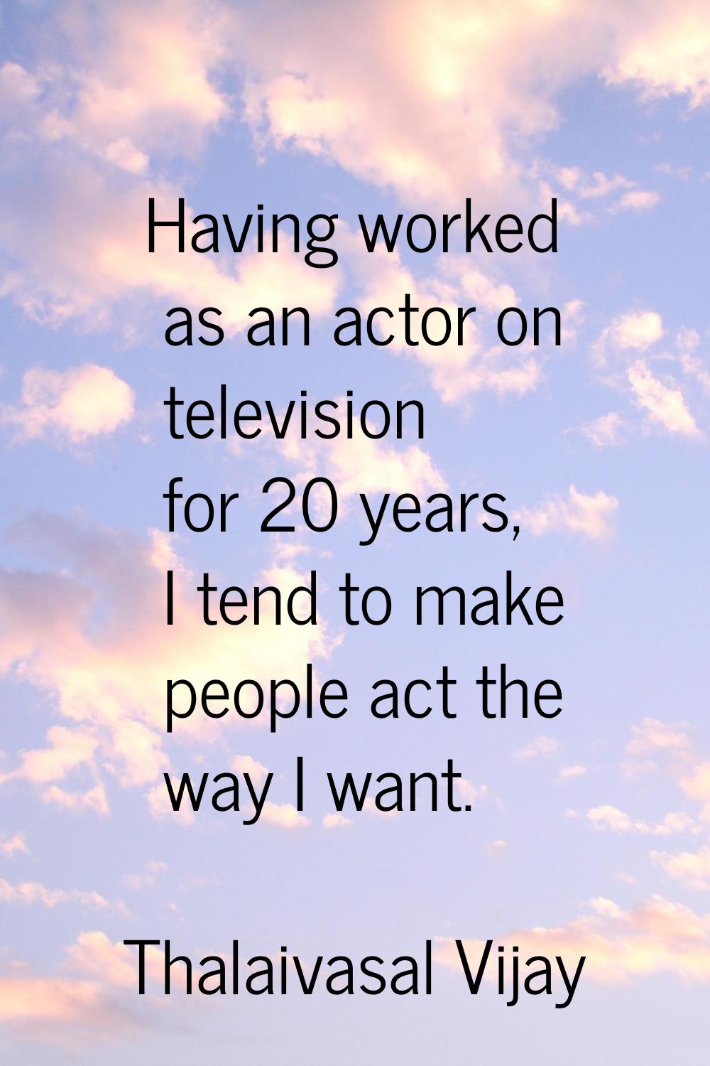 Having worked as an actor on television for 20 years, I tend to make people act the way I want.