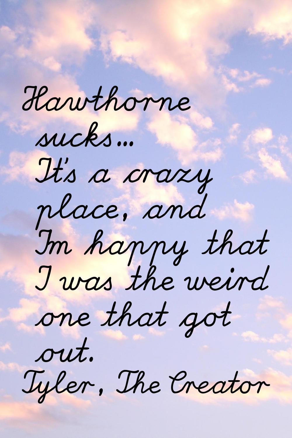 Hawthorne sucks... It's a crazy place, and I'm happy that I was the weird one that got out.