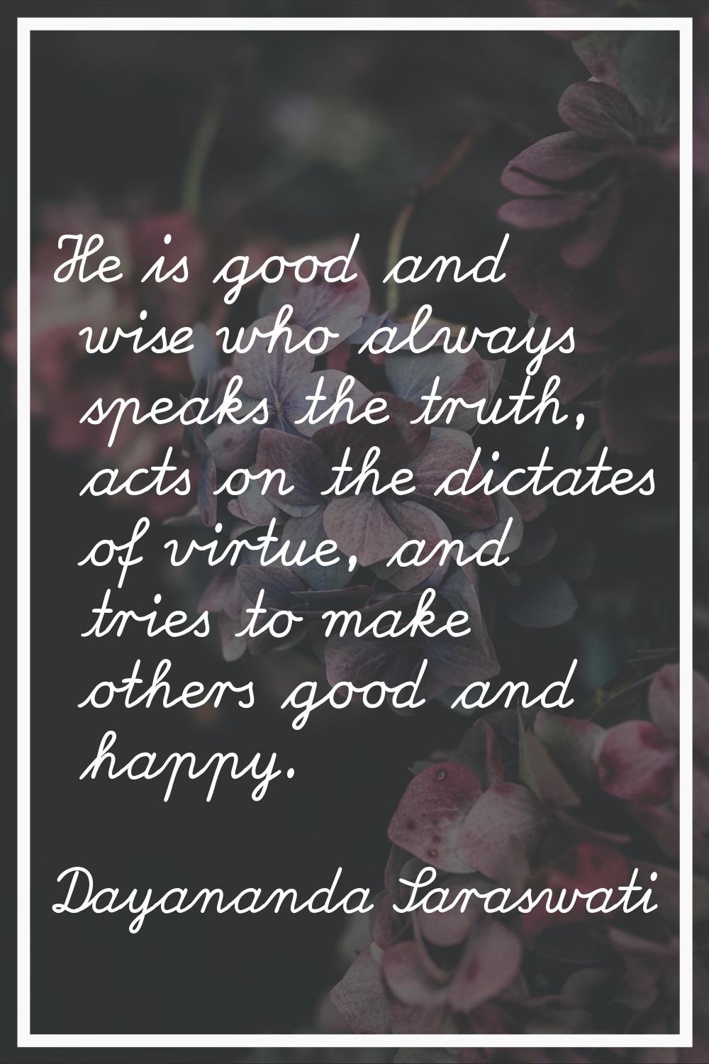 He is good and wise who always speaks the truth, acts on the dictates of virtue, and tries to make 