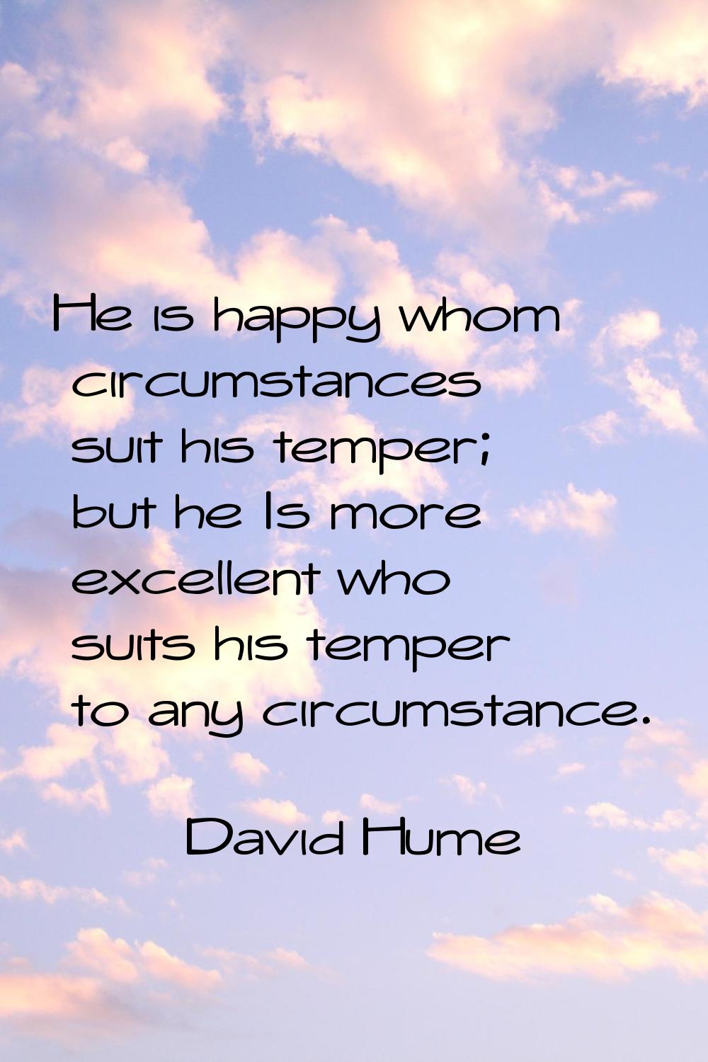 He is happy whom circumstances suit his temper; but he Is more excellent who suits his temper to an