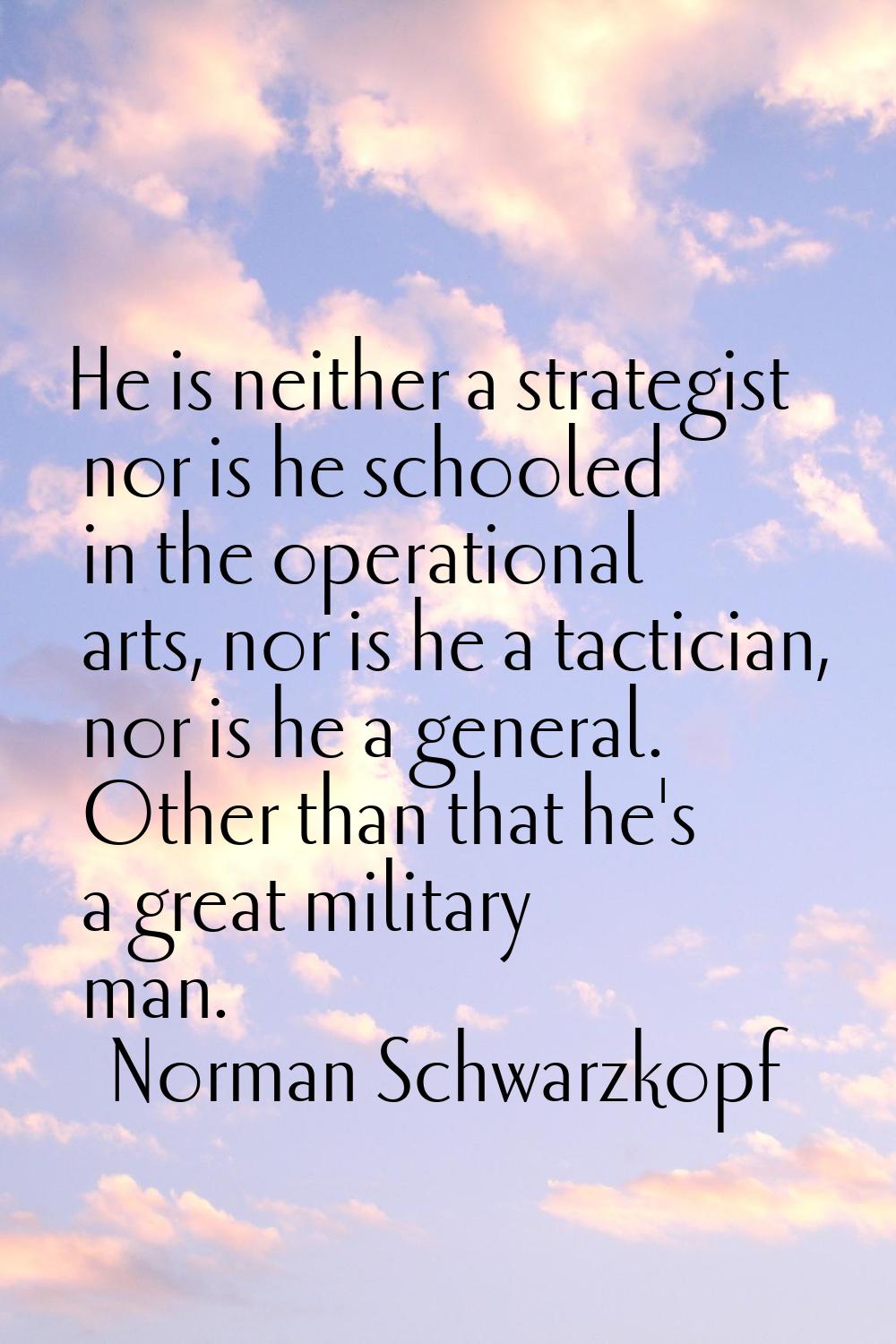 He is neither a strategist nor is he schooled in the operational arts, nor is he a tactician, nor i