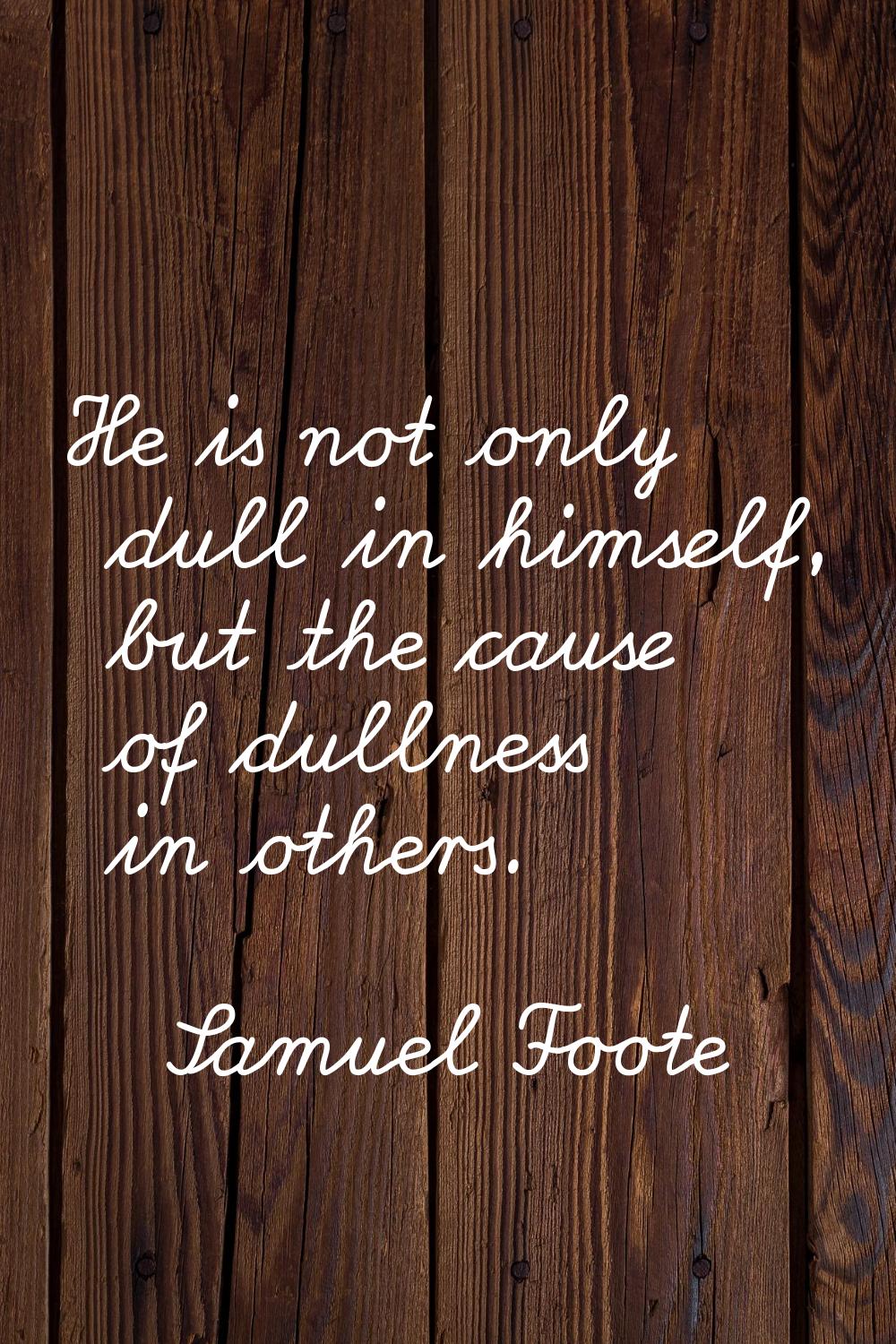 He is not only dull in himself, but the cause of dullness in others.