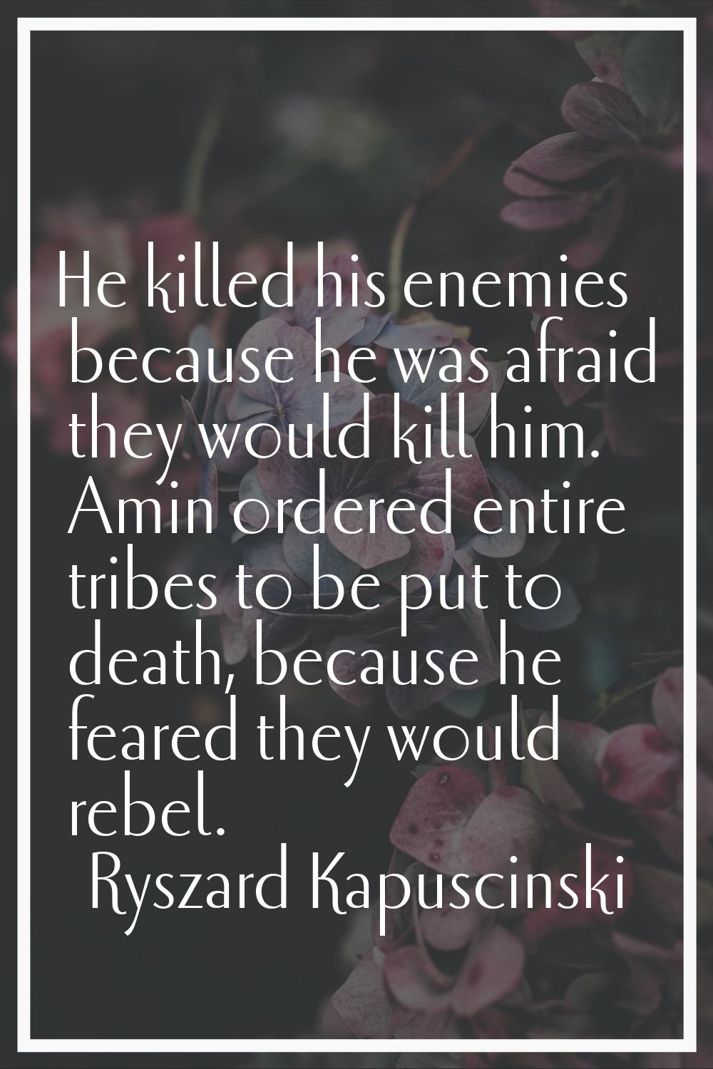 He killed his enemies because he was afraid they would kill him. Amin ordered entire tribes to be p