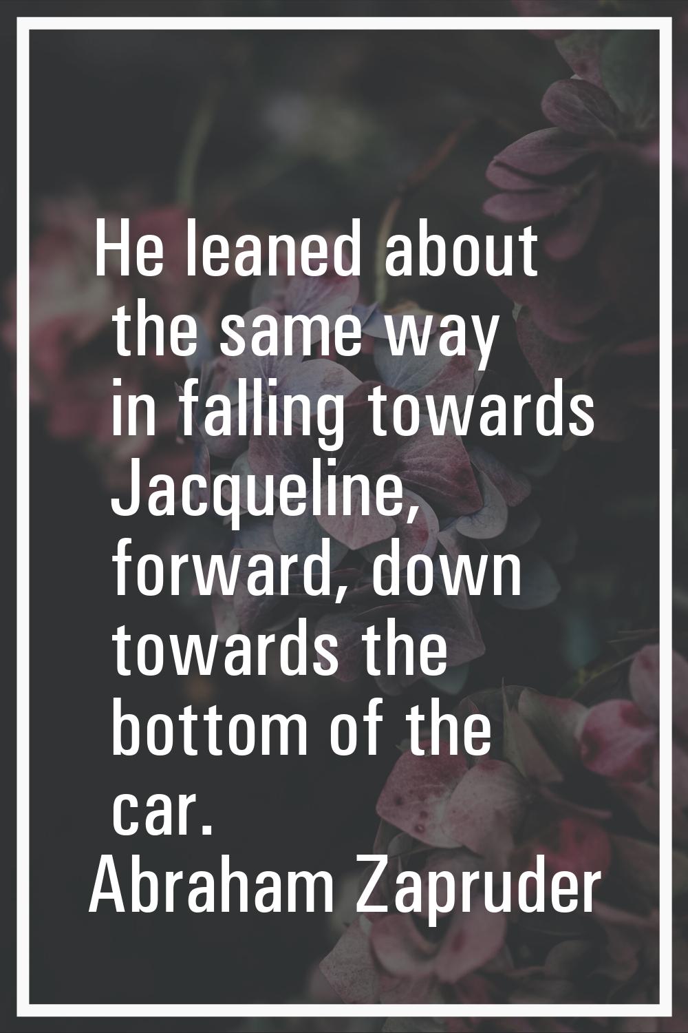 He leaned about the same way in falling towards Jacqueline, forward, down towards the bottom of the