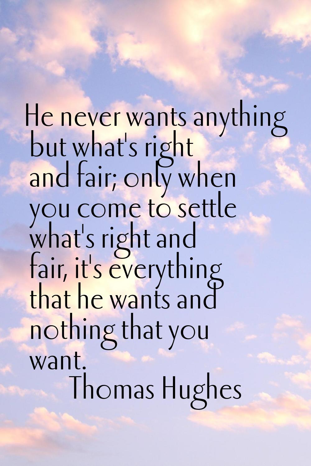 He never wants anything but what's right and fair; only when you come to settle what's right and fa