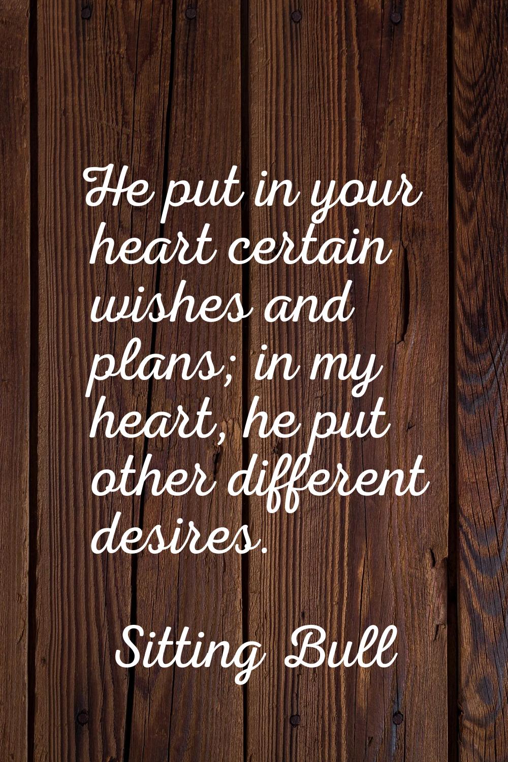 He put in your heart certain wishes and plans; in my heart, he put other different desires.