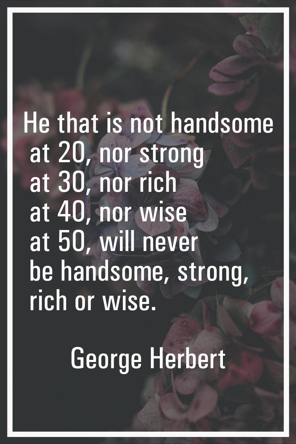 He that is not handsome at 20, nor strong at 30, nor rich at 40, nor wise at 50, will never be hand