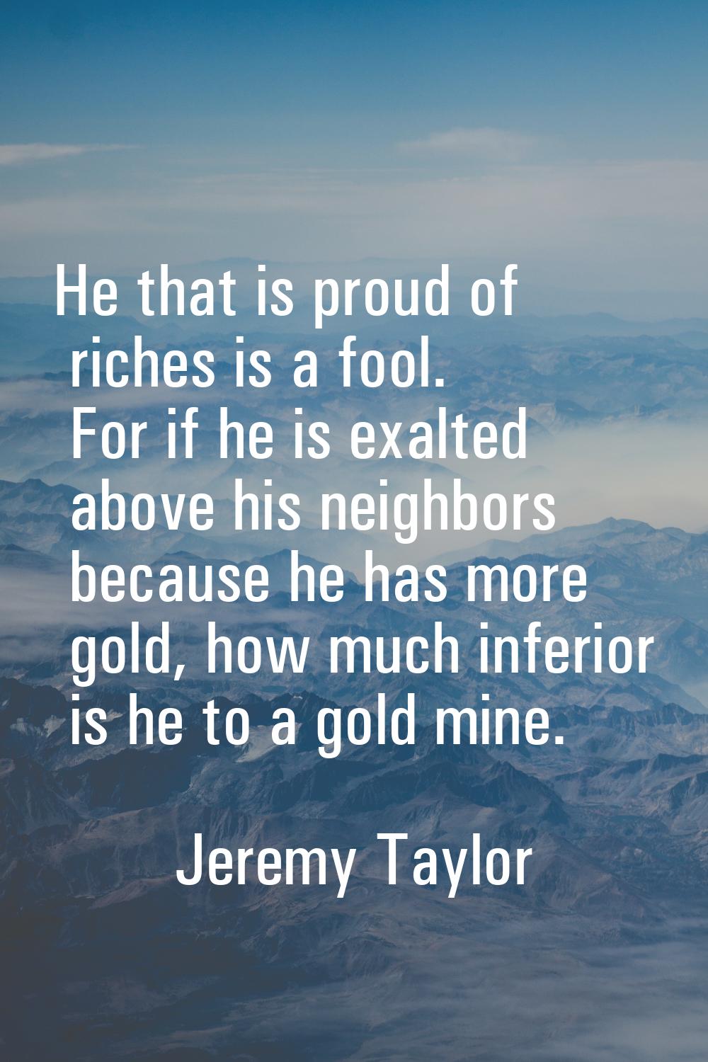 He that is proud of riches is a fool. For if he is exalted above his neighbors because he has more 