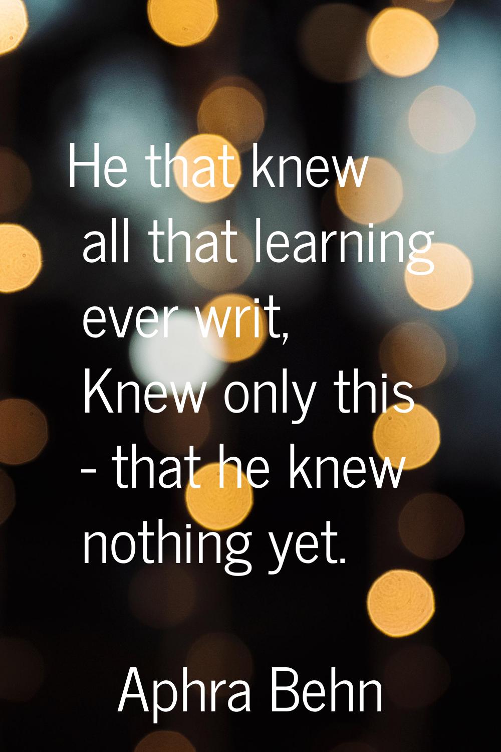 He that knew all that learning ever writ, Knew only this - that he knew nothing yet.