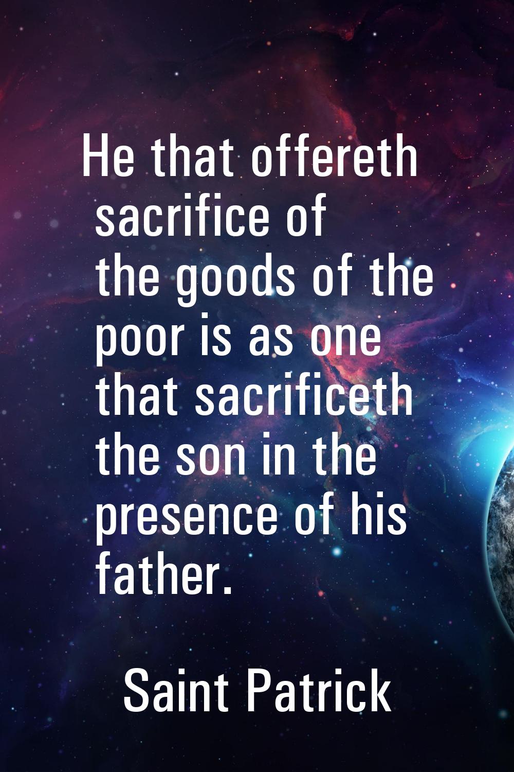 He that offereth sacrifice of the goods of the poor is as one that sacrificeth the son in the prese