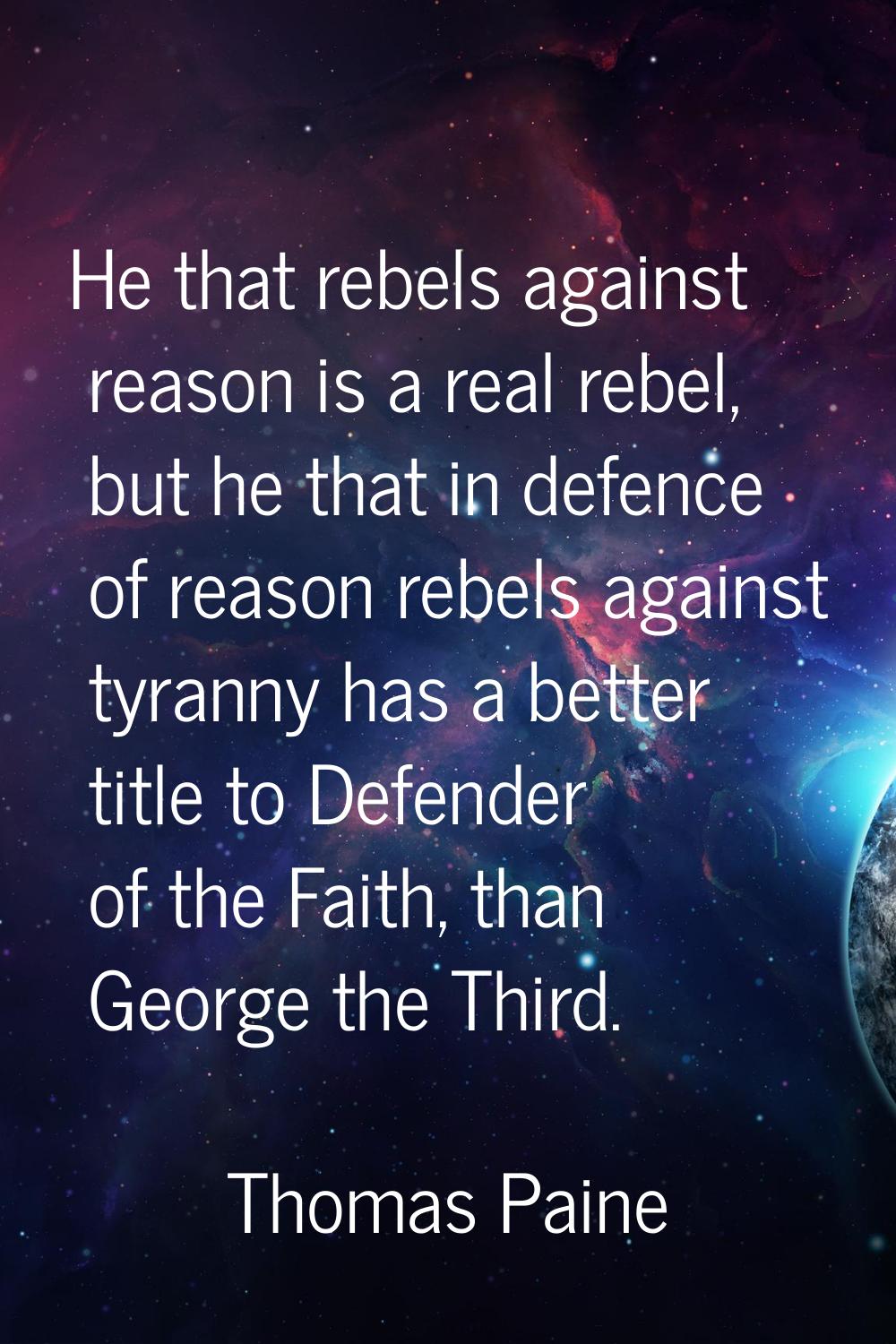 He that rebels against reason is a real rebel, but he that in defence of reason rebels against tyra