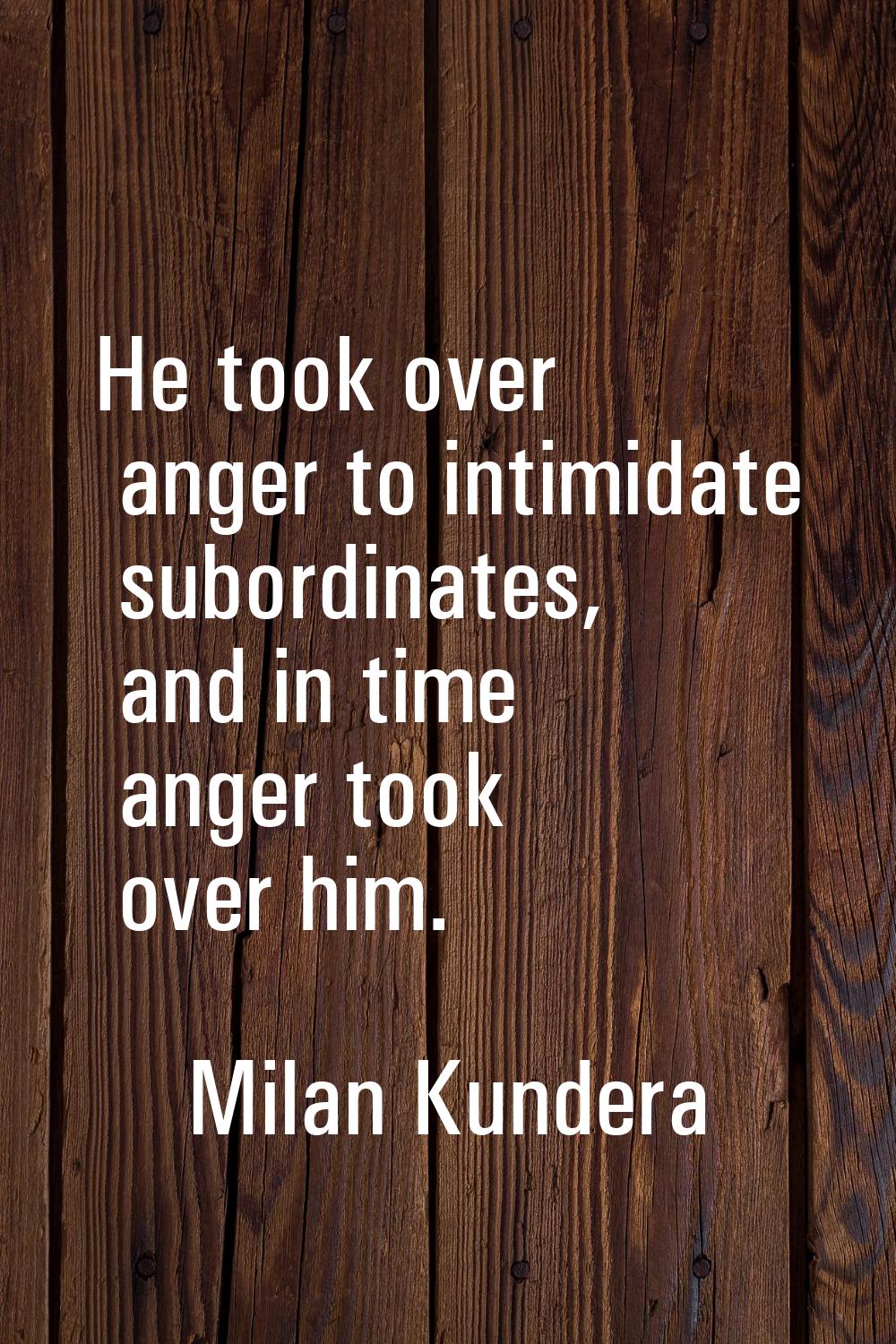 He took over anger to intimidate subordinates, and in time anger took over him.