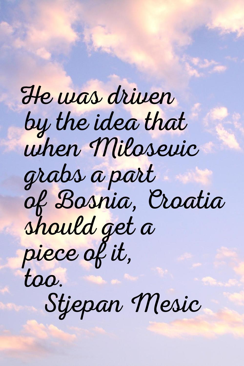 He was driven by the idea that when Milosevic grabs a part of Bosnia, Croatia should get a piece of
