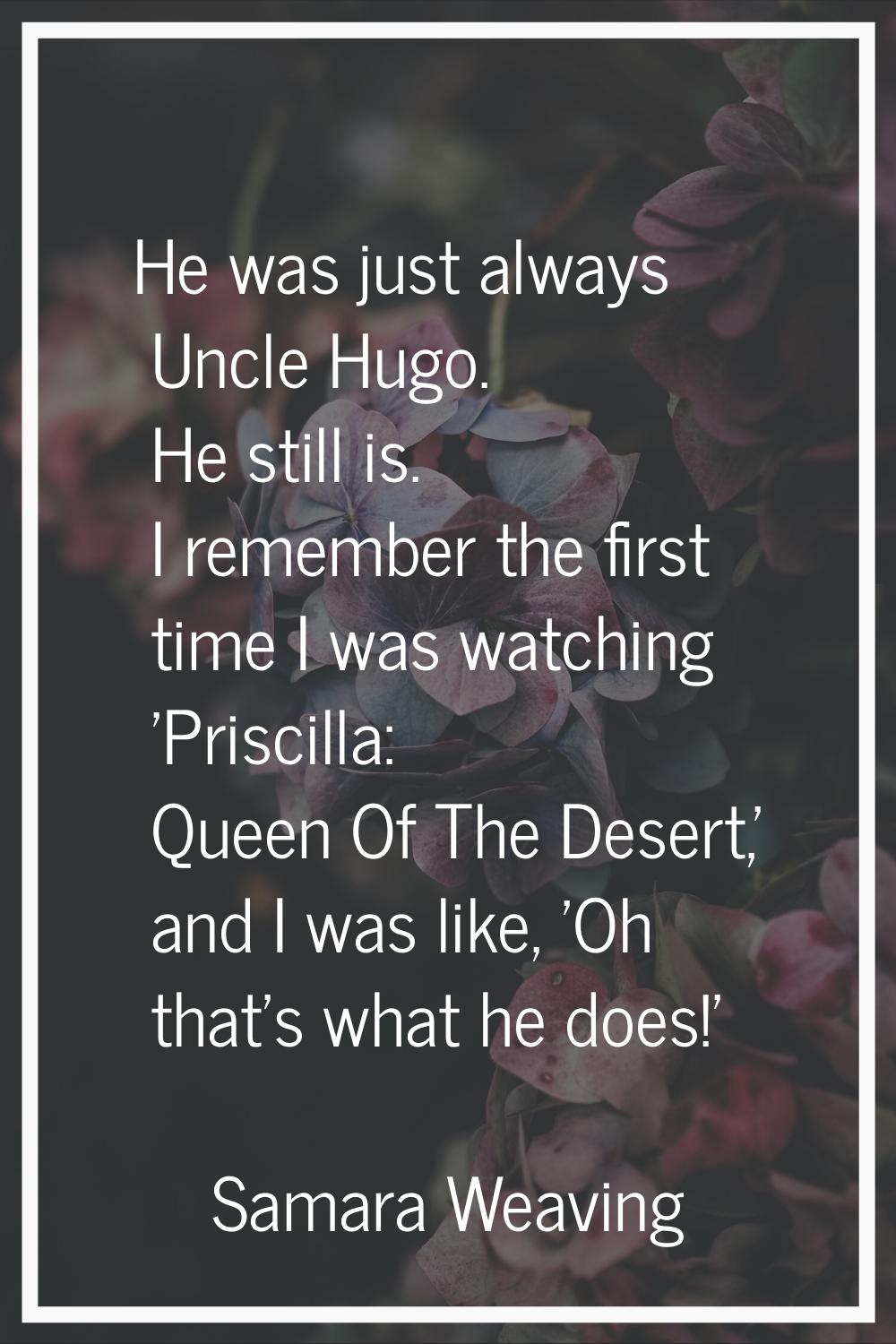 He was just always Uncle Hugo. He still is. I remember the first time I was watching 'Priscilla: Qu