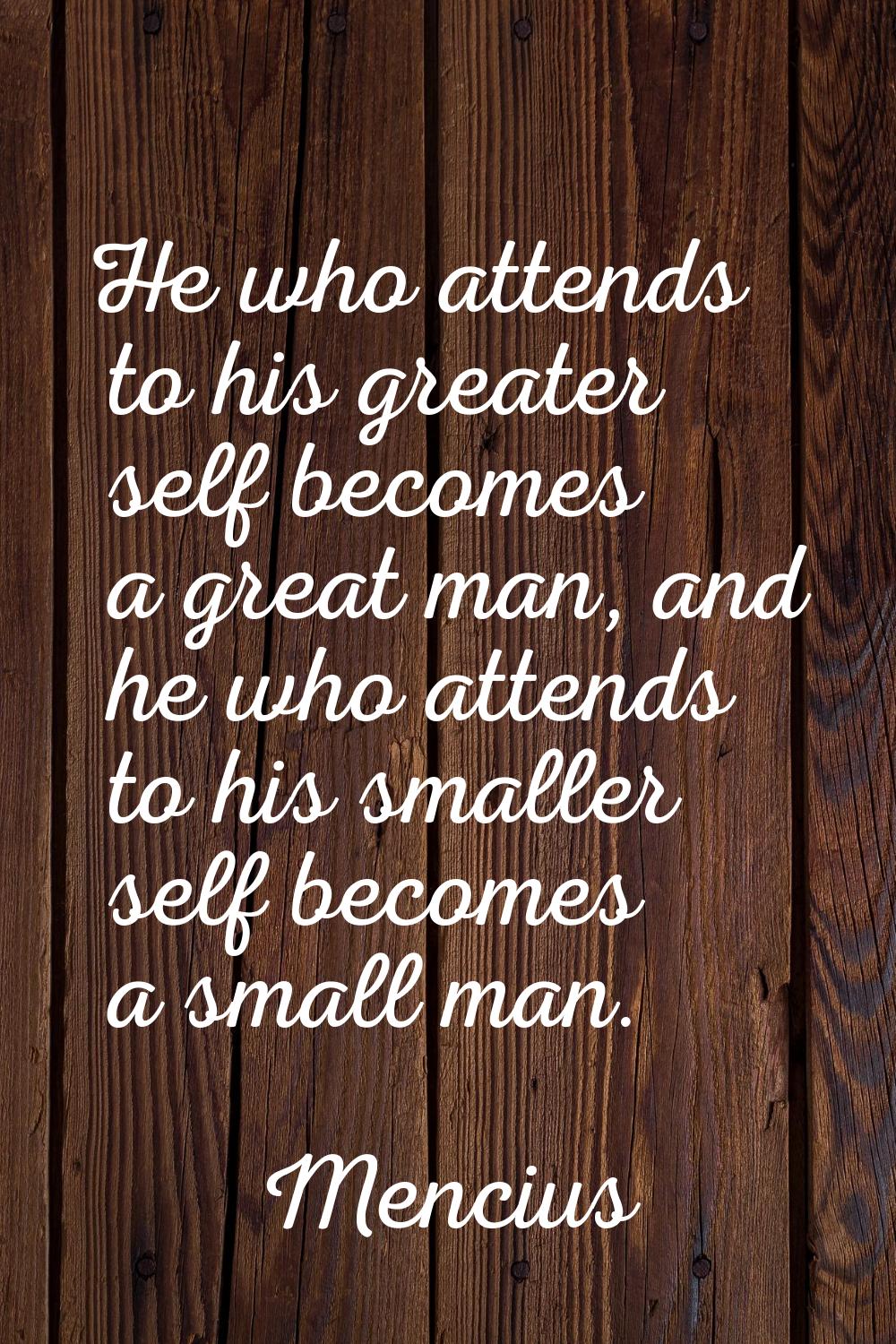 He who attends to his greater self becomes a great man, and he who attends to his smaller self beco