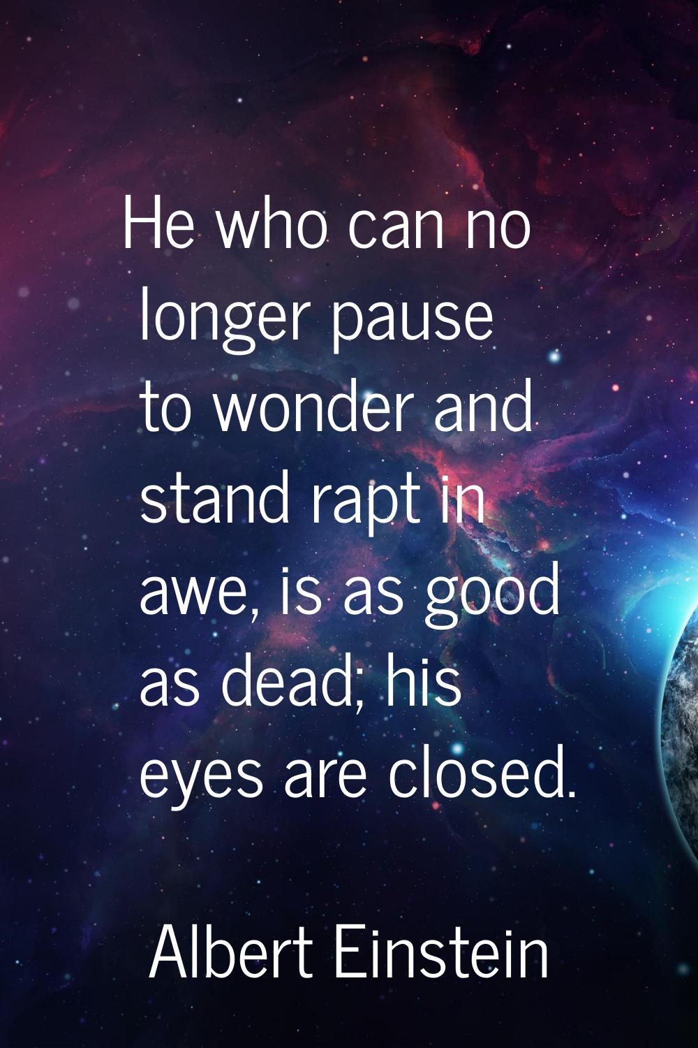 He who can no longer pause to wonder and stand rapt in awe, is as good as dead; his eyes are closed