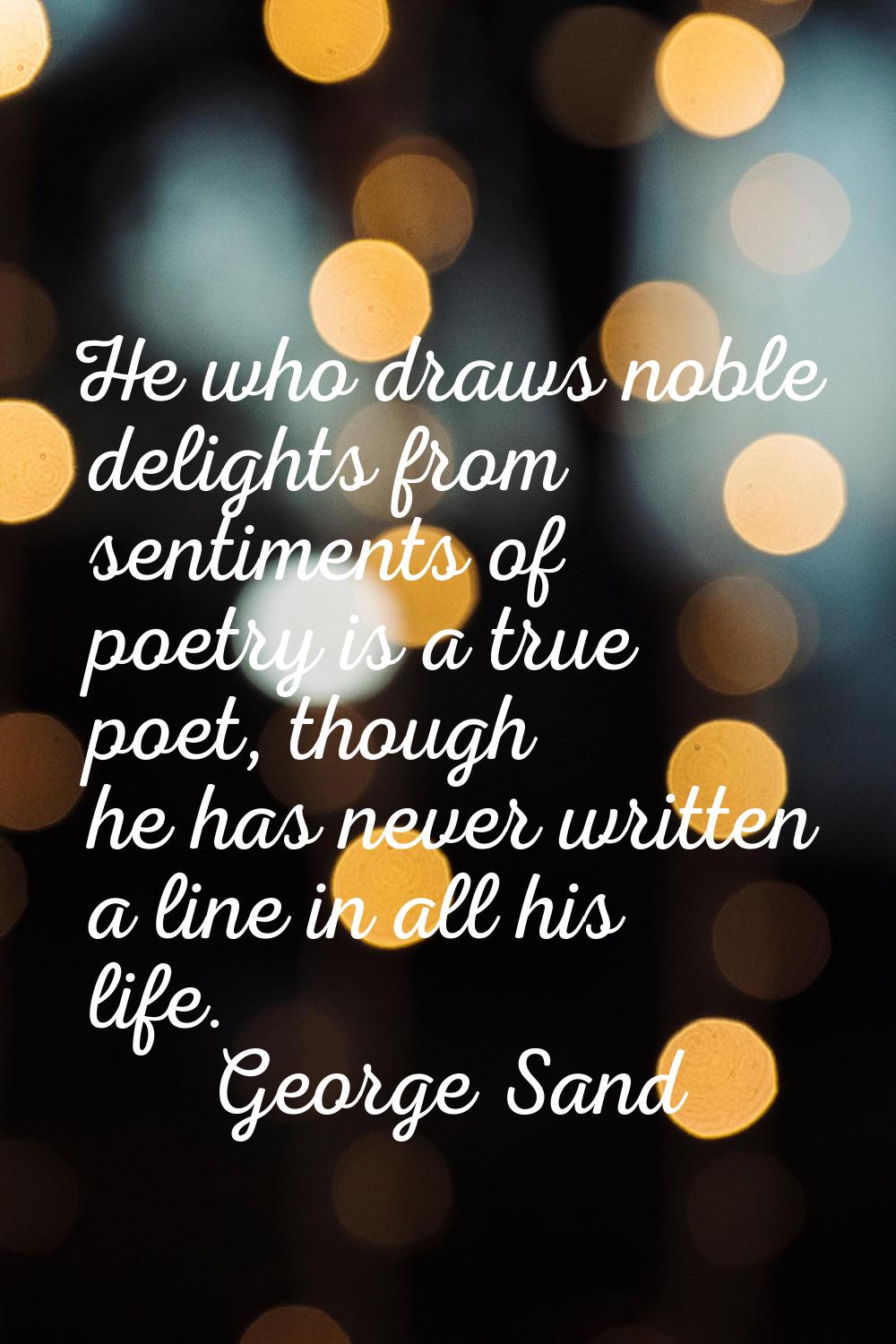 He who draws noble delights from sentiments of poetry is a true poet, though he has never written a