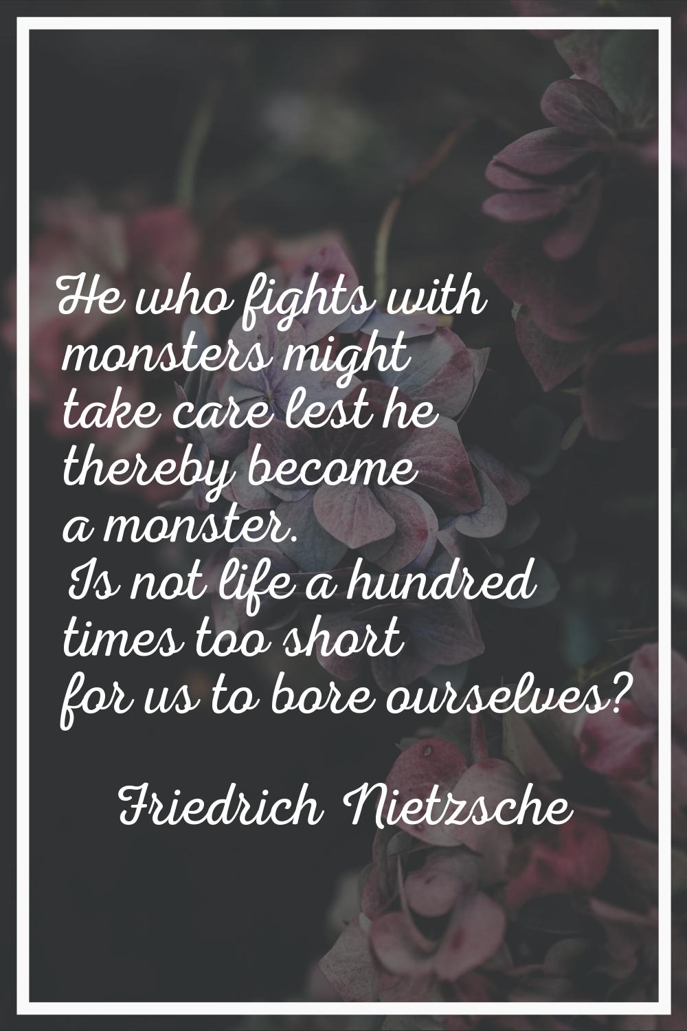 He who fights with monsters might take care lest he thereby become a monster. Is not life a hundred