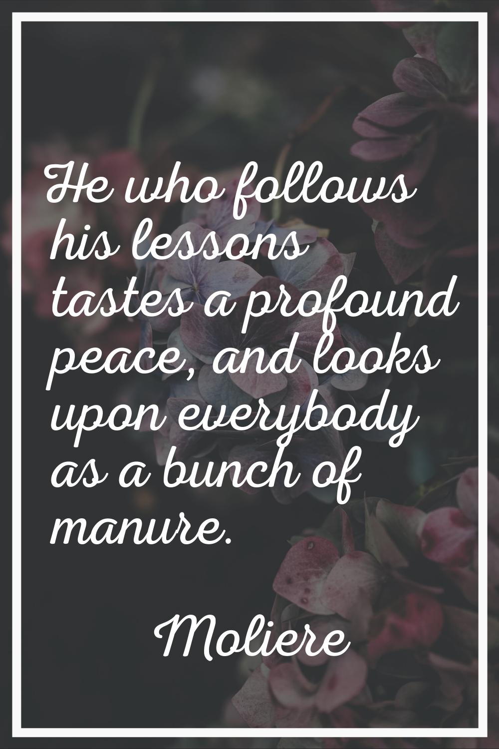He who follows his lessons tastes a profound peace, and looks upon everybody as a bunch of manure.