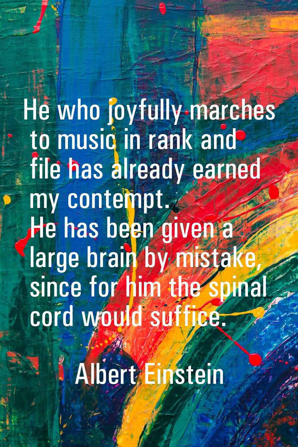 He who joyfully marches to music in rank and file has already earned my contempt. He has been given