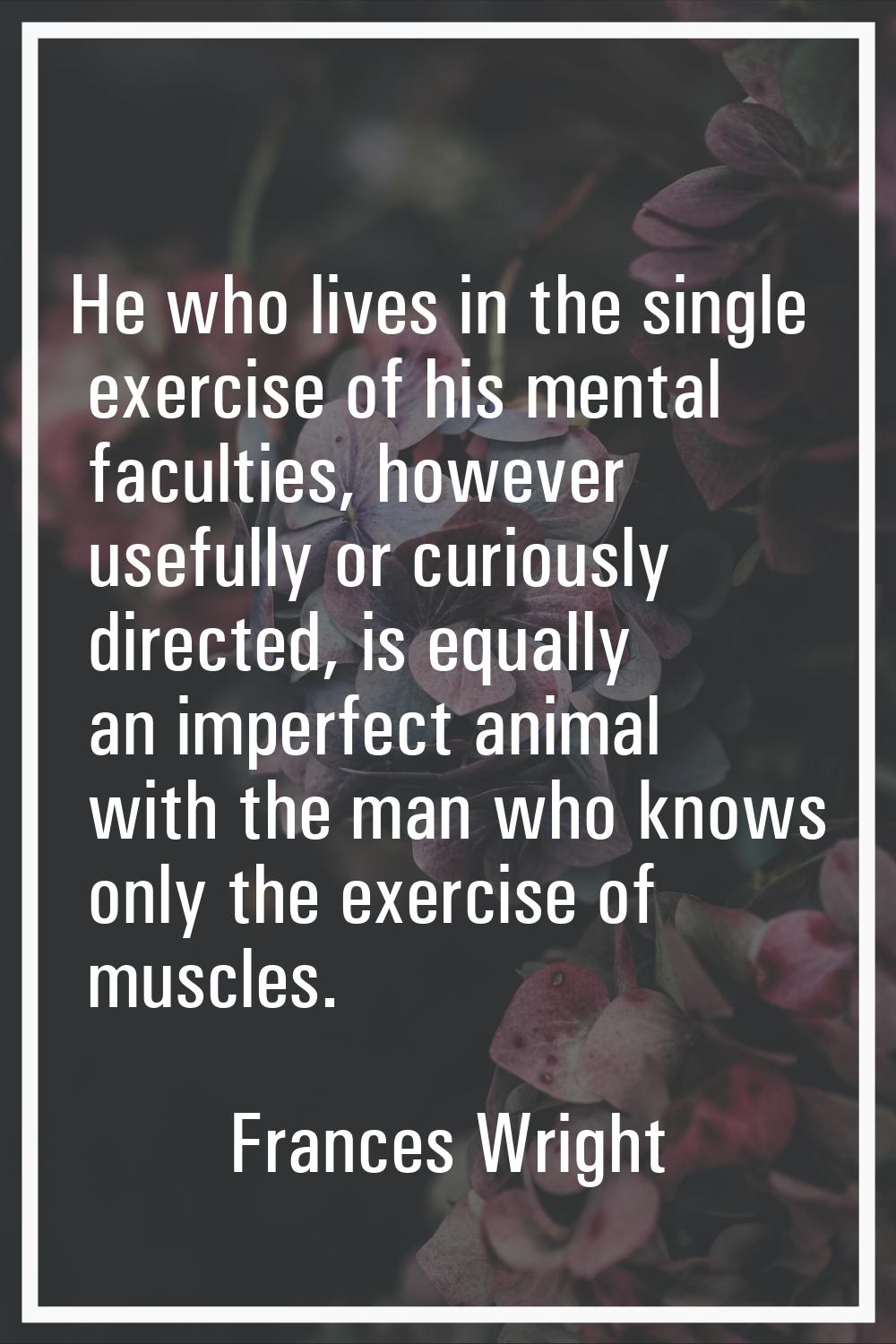 He who lives in the single exercise of his mental faculties, however usefully or curiously directed
