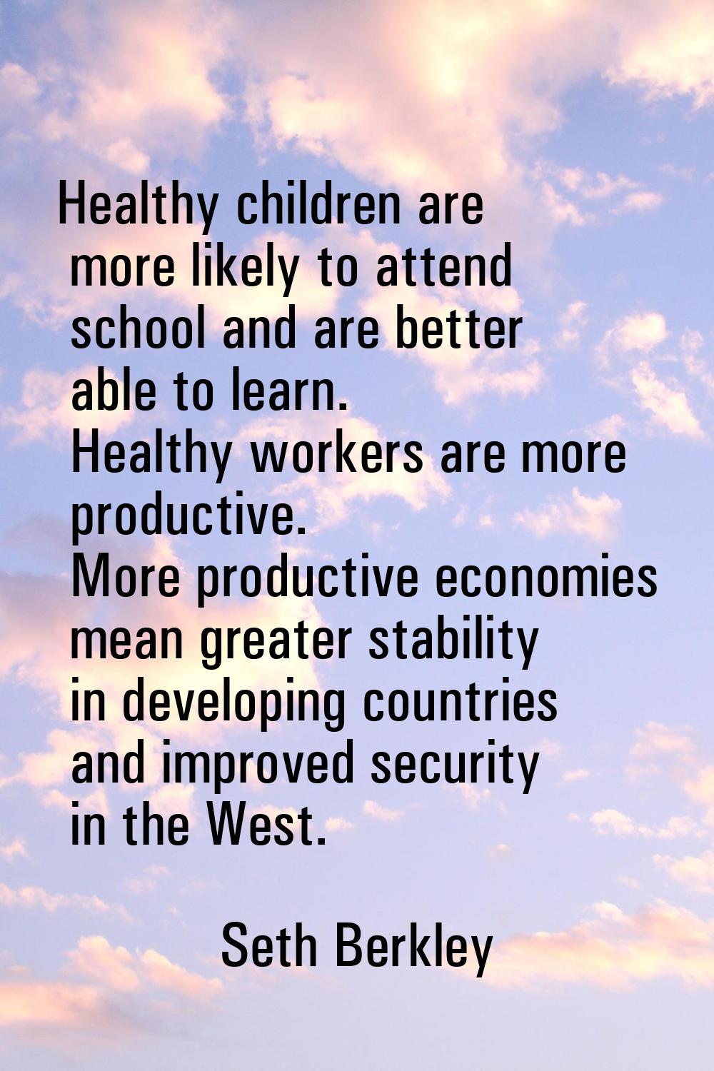 Healthy children are more likely to attend school and are better able to learn. Healthy workers are