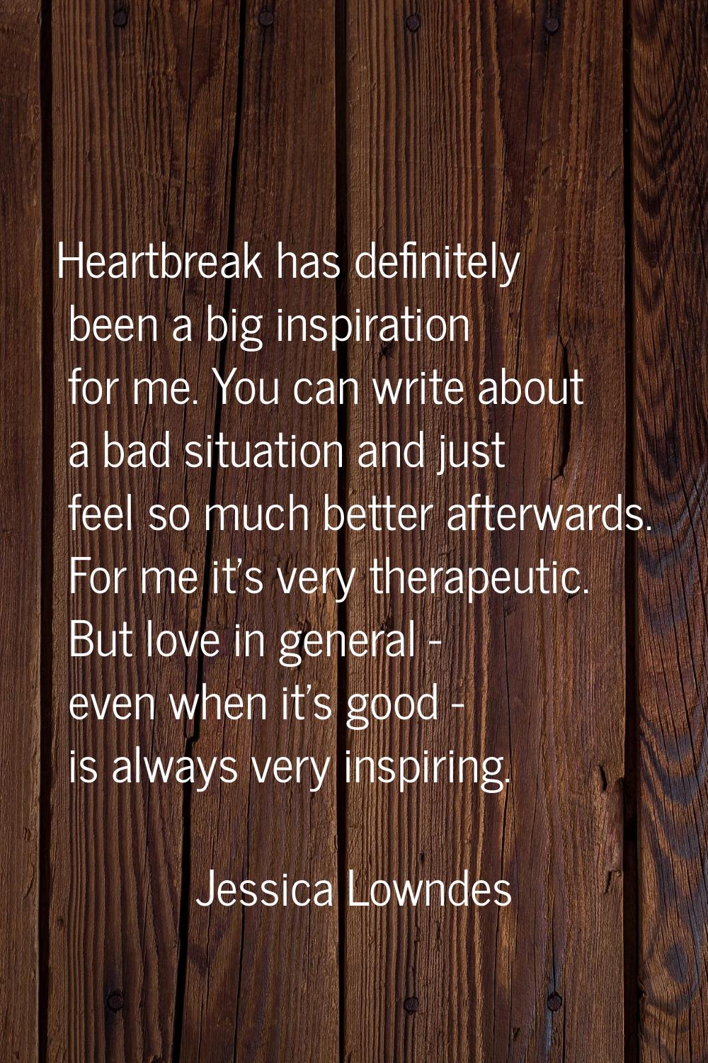 Heartbreak has definitely been a big inspiration for me. You can write about a bad situation and ju