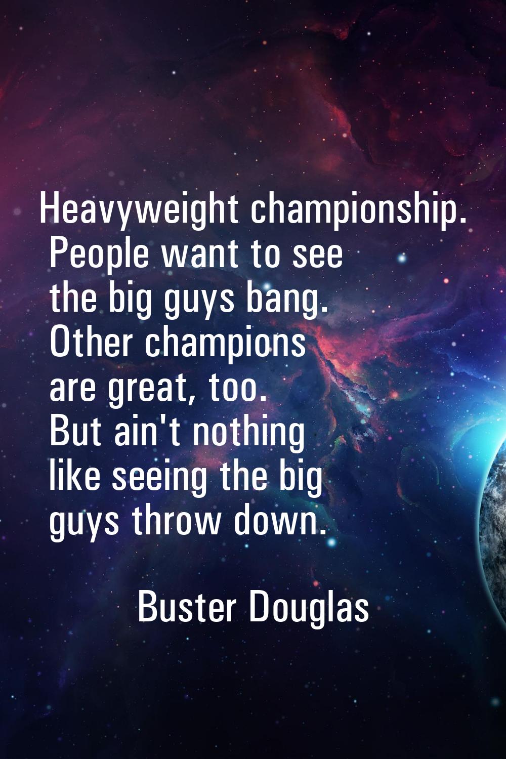 Heavyweight championship. People want to see the big guys bang. Other champions are great, too. But