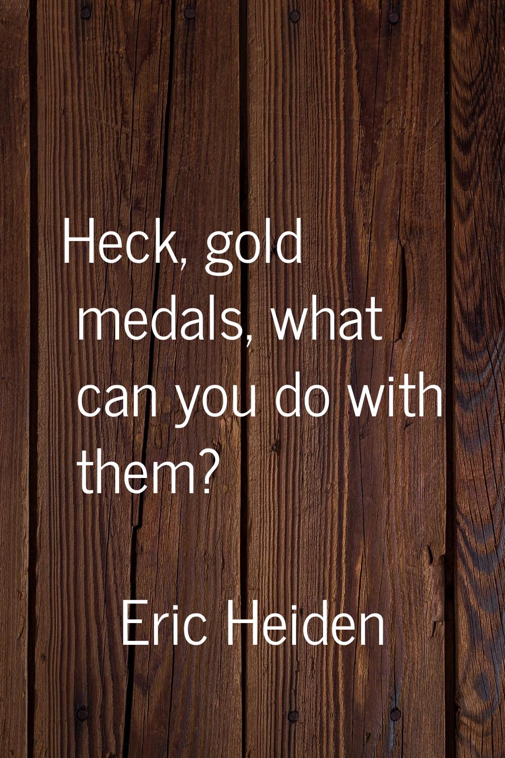 Heck, gold medals, what can you do with them?