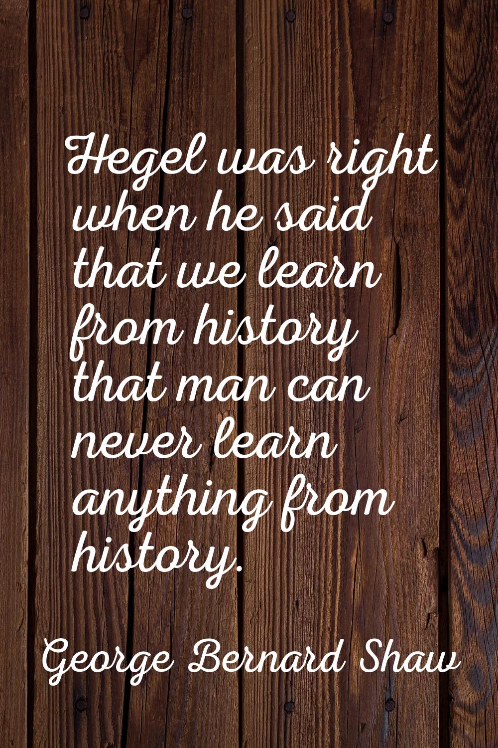 Hegel was right when he said that we learn from history that man can never learn anything from hist