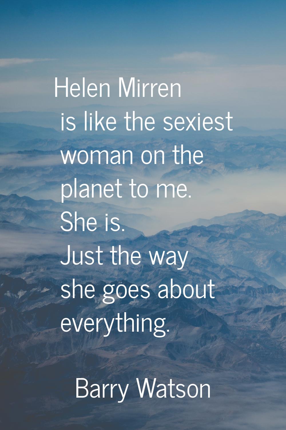 Helen Mirren is like the sexiest woman on the planet to me. She is. Just the way she goes about eve