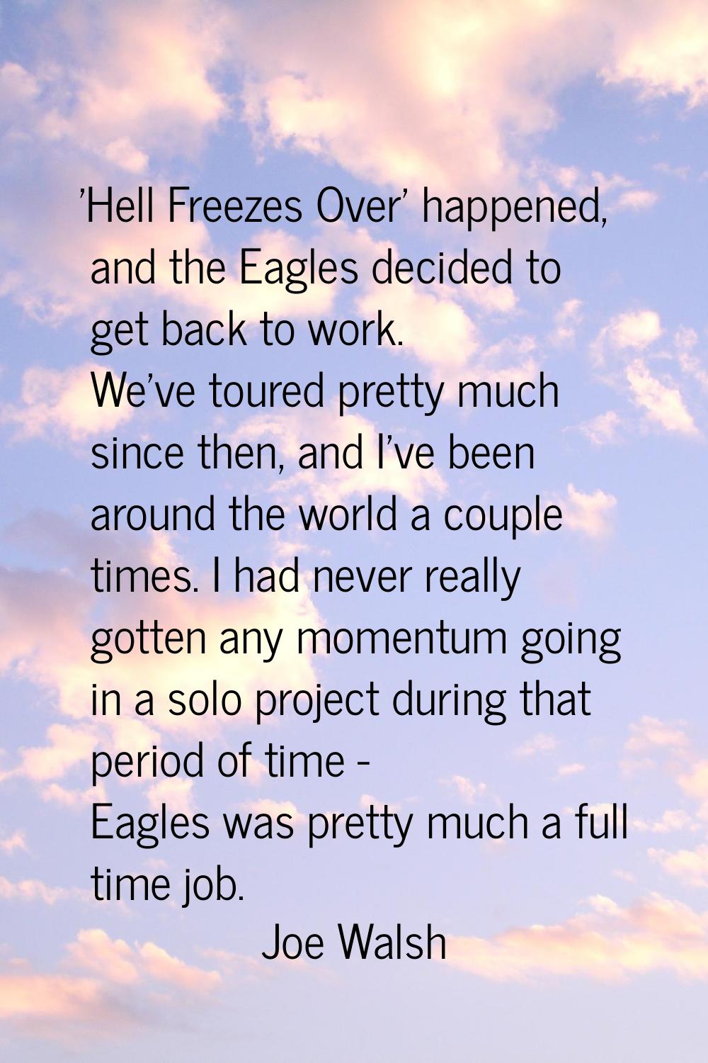 'Hell Freezes Over' happened, and the Eagles decided to get back to work. We've toured pretty much 