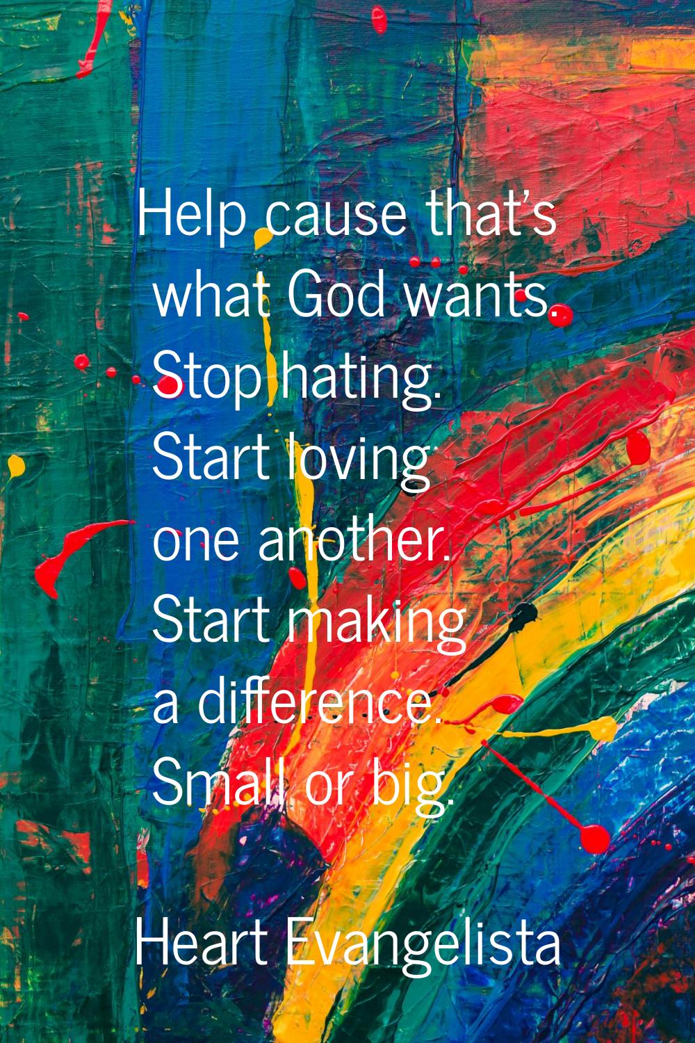 Help cause that's what God wants. Stop hating. Start loving one another. Start making a difference.