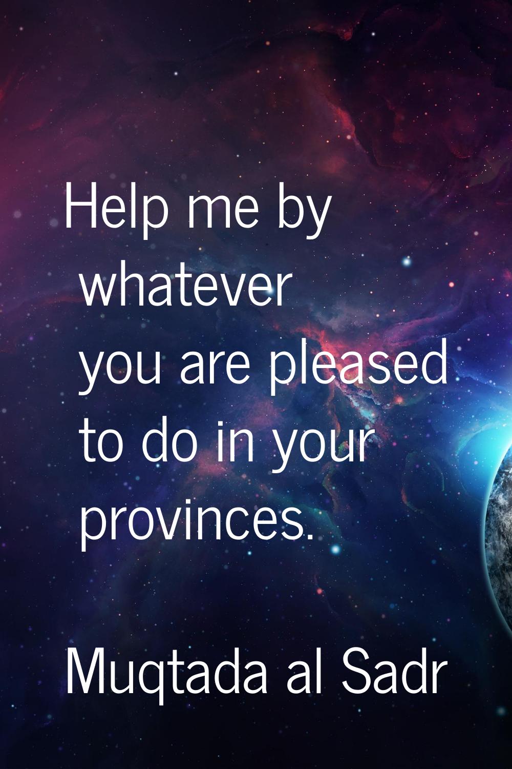 Help me by whatever you are pleased to do in your provinces.
