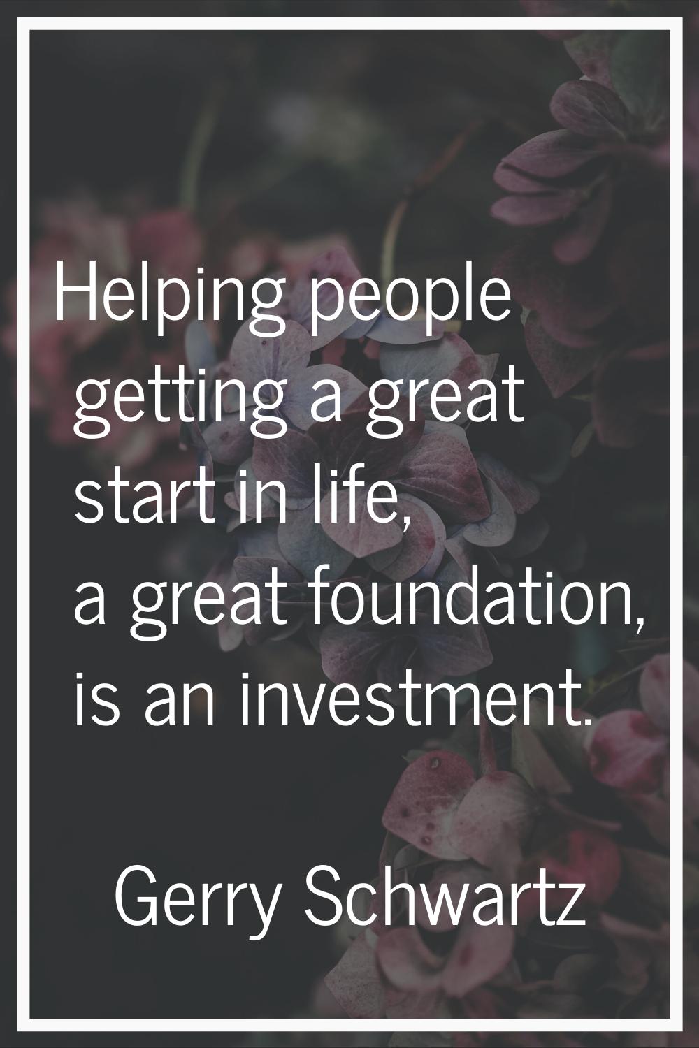 Helping people getting a great start in life, a great foundation, is an investment.