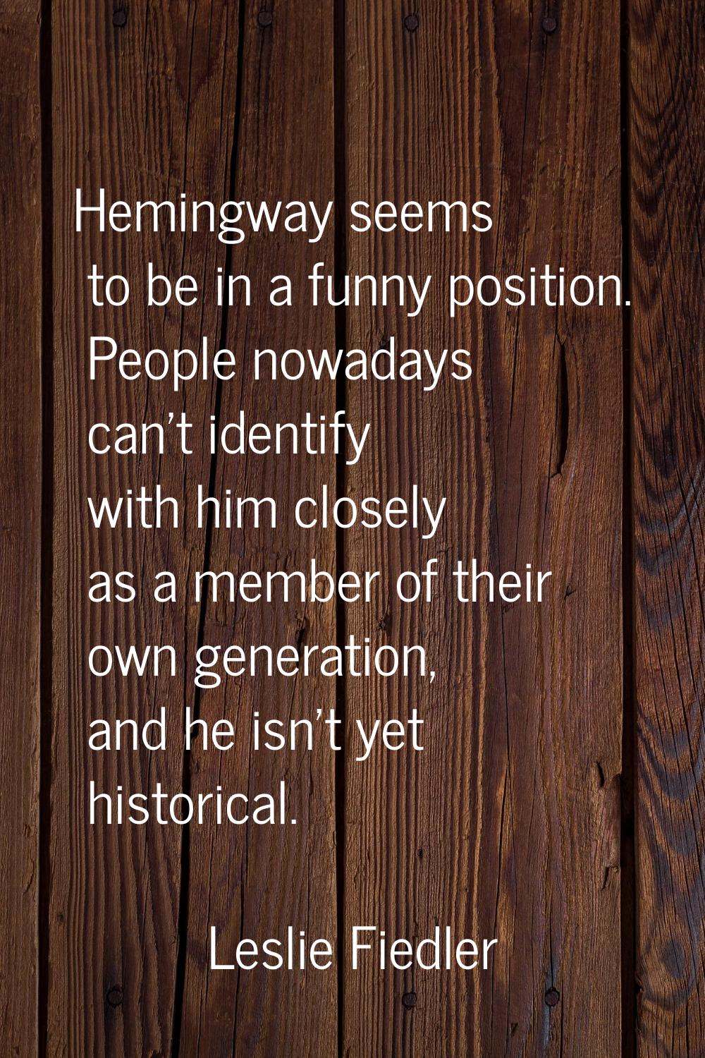 Hemingway seems to be in a funny position. People nowadays can't identify with him closely as a mem
