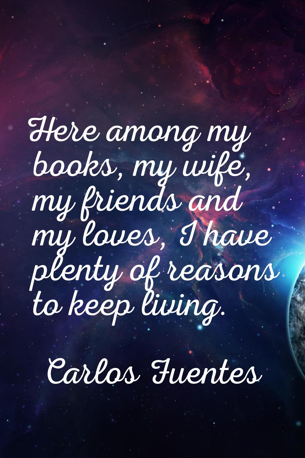 Here among my books, my wife, my friends and my loves, I have plenty of reasons to keep living.