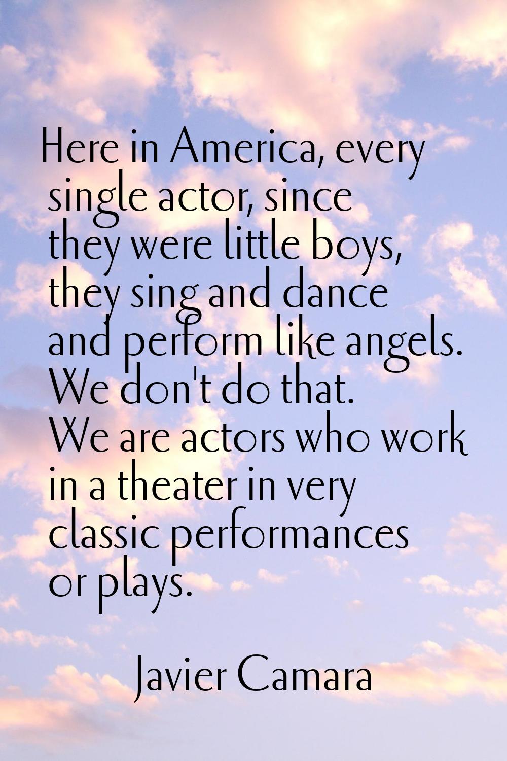 Here in America, every single actor, since they were little boys, they sing and dance and perform l