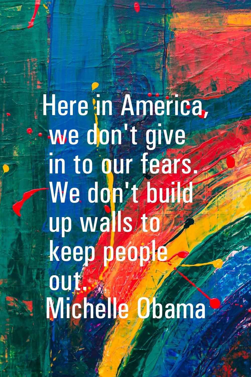 Here in America, we don't give in to our fears. We don't build up walls to keep people out.