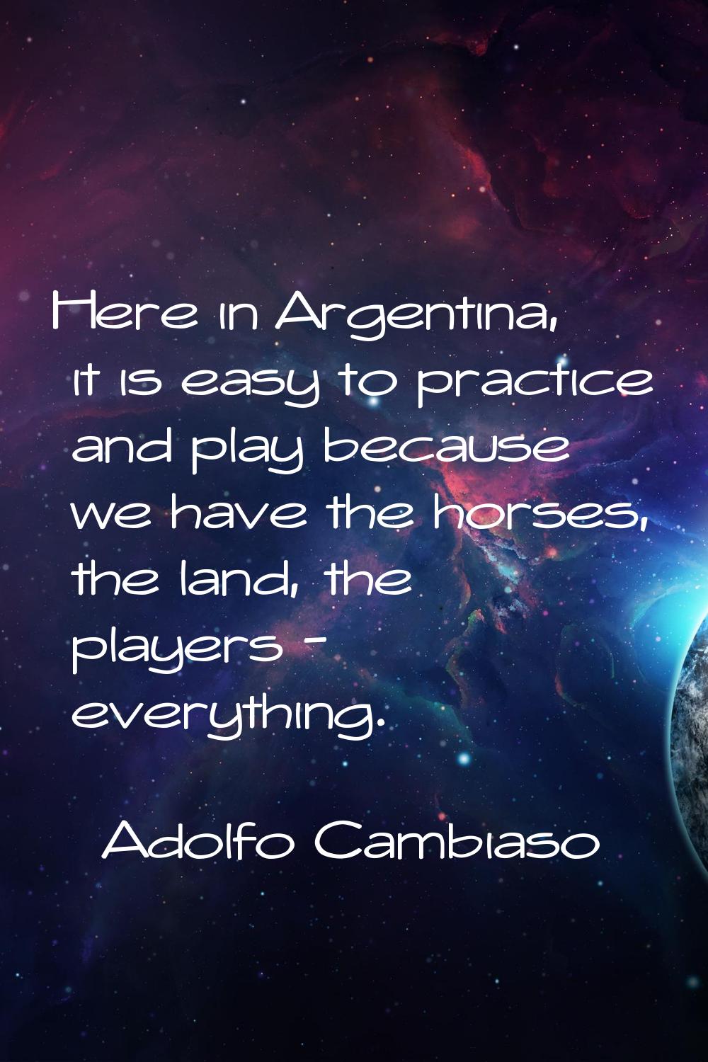 Here in Argentina, it is easy to practice and play because we have the horses, the land, the player