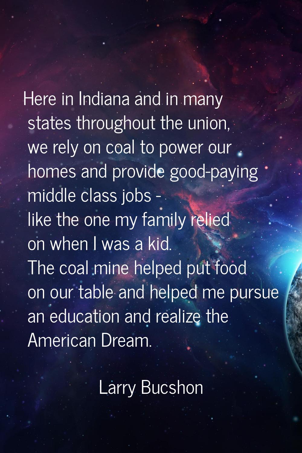 Here in Indiana and in many states throughout the union, we rely on coal to power our homes and pro