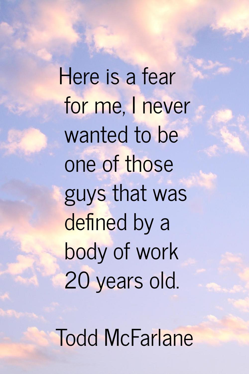 Here is a fear for me, I never wanted to be one of those guys that was defined by a body of work 20