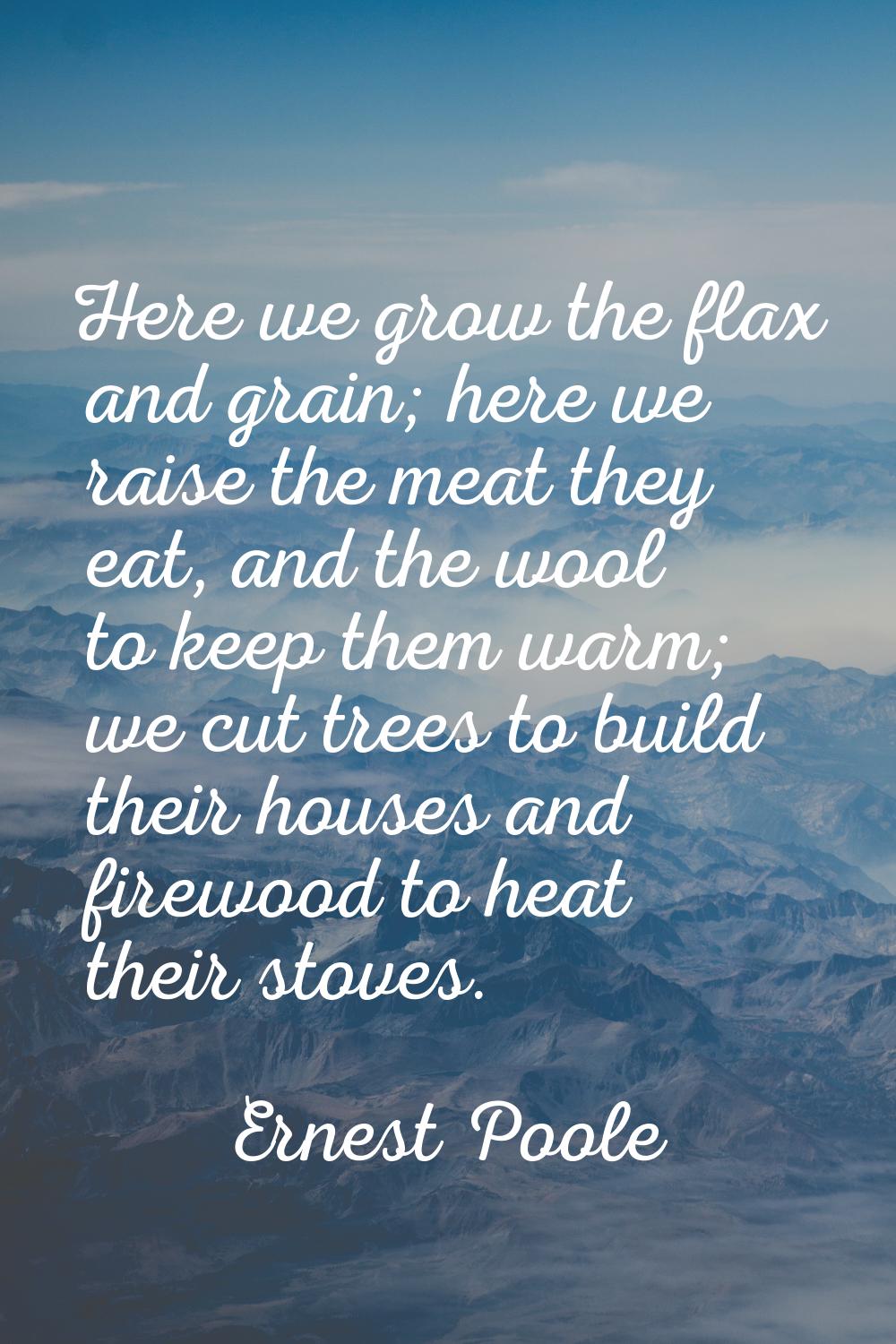 Here we grow the flax and grain; here we raise the meat they eat, and the wool to keep them warm; w
