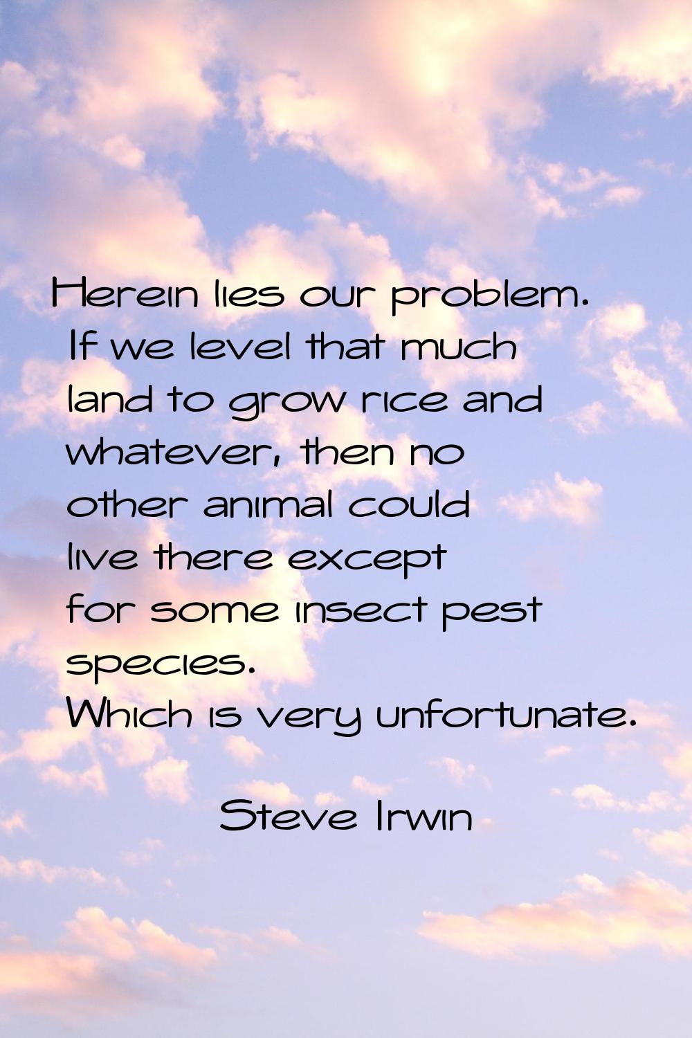 Herein lies our problem. If we level that much land to grow rice and whatever, then no other animal
