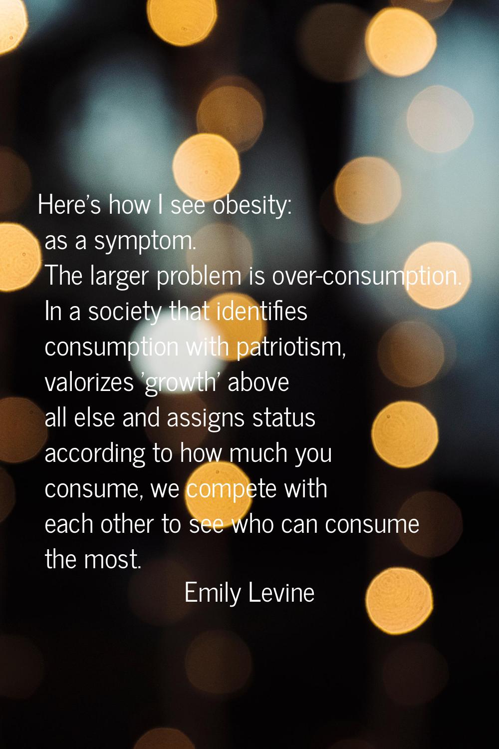 Here's how I see obesity: as a symptom. The larger problem is over-consumption. In a society that i