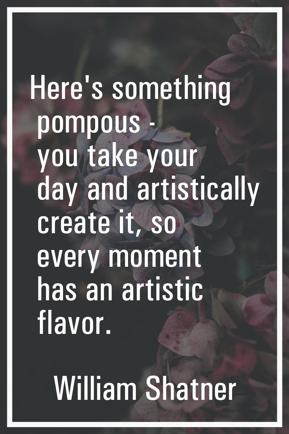 Here's something pompous - you take your day and artistically create it, so every moment has an art