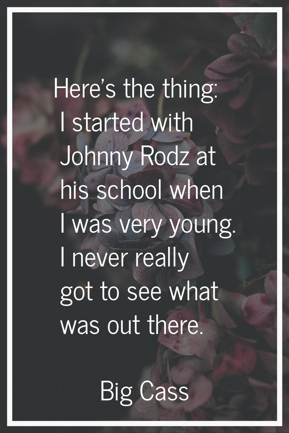 Here's the thing: I started with Johnny Rodz at his school when I was very young. I never really go
