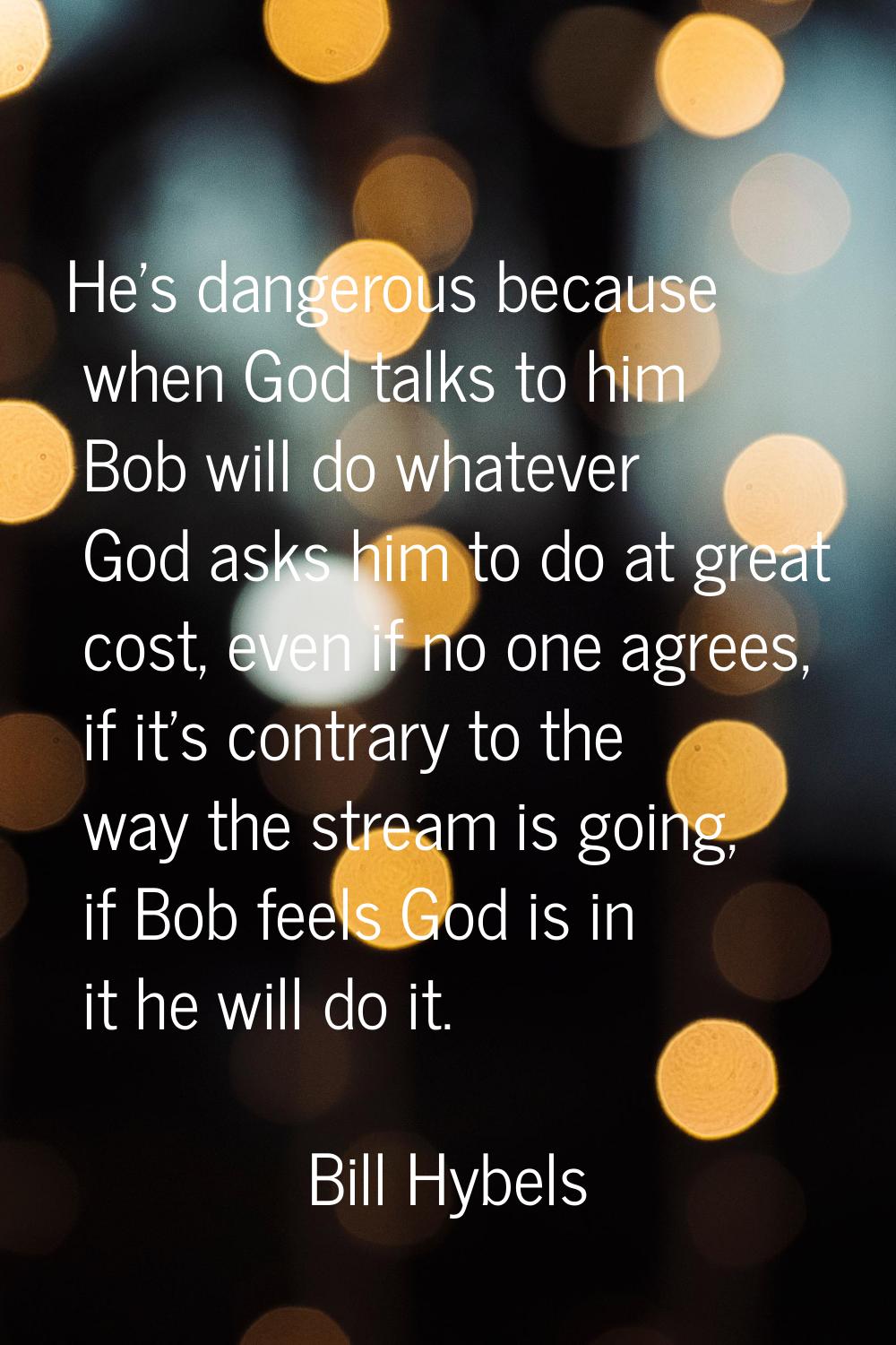 He's dangerous because when God talks to him Bob will do whatever God asks him to do at great cost,